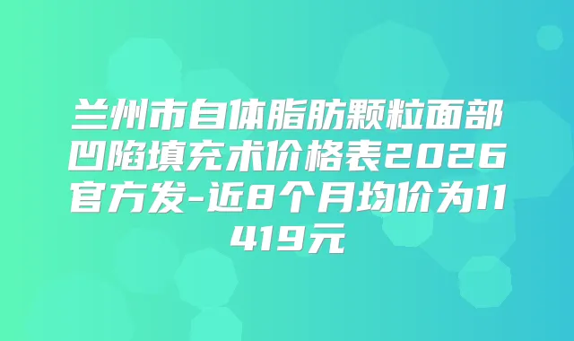 兰州市自体脂肪颗粒面部凹陷填充术价格表2026官方发-近8个月均价为11419元