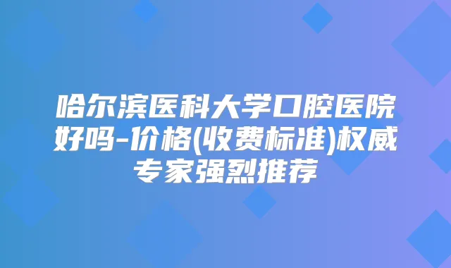 哈尔滨医科大学口腔医院好吗-价格(收费标准)专家强烈推荐