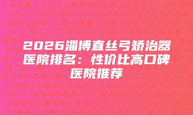 2026淄博直丝弓矫治器医院排名：性价比高口碑医院推荐