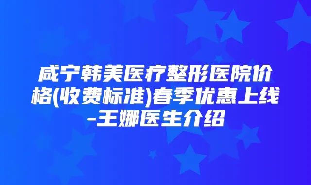 咸宁韩美医疗整形医院价格(收费标准)春季优惠上线-王娜医生介绍