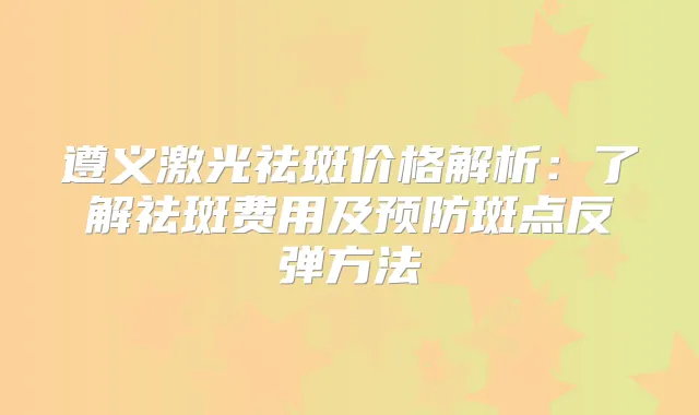 遵义激光祛斑价格解析：了解祛斑费用及预防斑点反弹方法