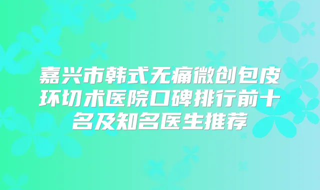 嘉兴市韩式微创包皮环切术医院口碑排行前十名及知名医生推荐