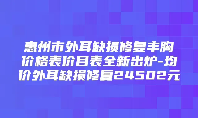 惠州市外耳缺损修复丰胸价格表价目表全新出炉-均价外耳缺损修复24502元