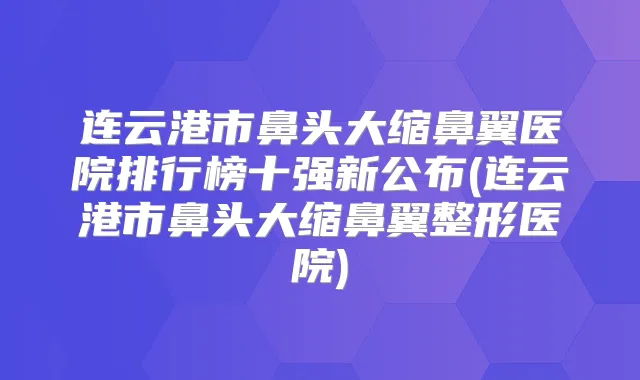 连云港市鼻头大缩鼻翼医院排行榜十强新公布(连云港市鼻头大缩鼻翼整形医院)