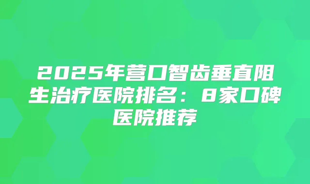 2025年营口智齿垂直阻生医院排名:8家口碑医院推荐