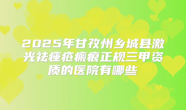2025年甘孜州乡城县激光祛痤疮瘢痕正规三甲资质的医院有哪些