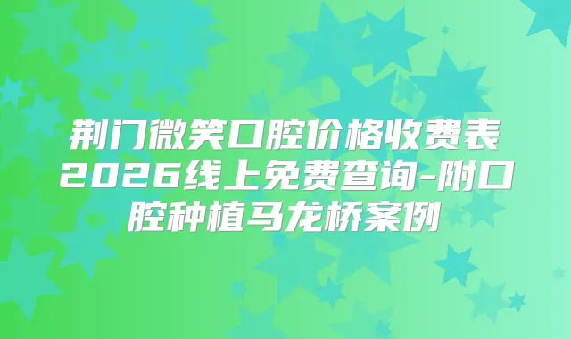 荆门微笑口腔价格收费表2026线上免费查询-附口腔种植马龙桥案例