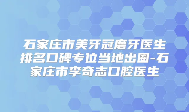 石家庄市美牙冠磨牙医生排名口碑专位当地出圈-石家庄市李奇志口腔医生