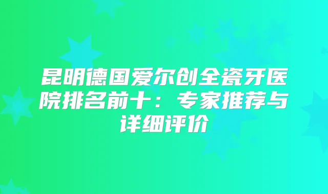 昆明德国爱尔创全瓷牙医院排名前十：专家推荐与详细评价
