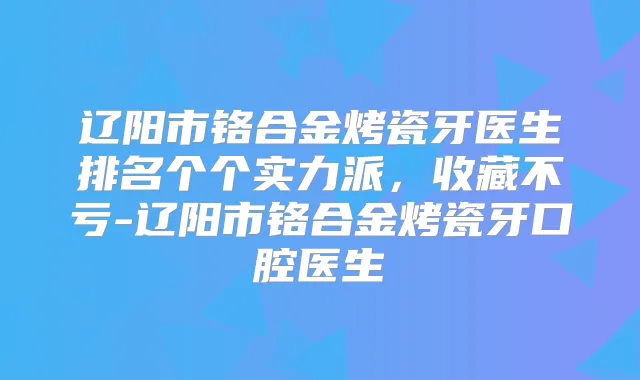 辽阳市铬合金烤瓷牙医生排名个个实力派，收藏不亏-辽阳市铬合金烤瓷牙口腔医生