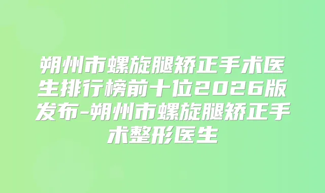 朔州市螺旋腿矫正手术医生排行榜前十位2026版发布-朔州市螺旋腿矫正手术整形医生