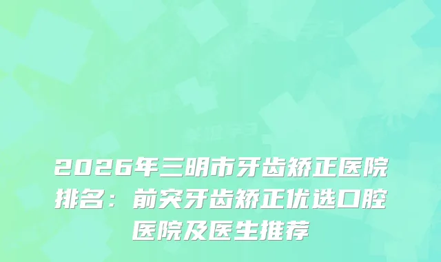 2026年三明市牙齿矫正医院排名：前突牙齿矫正优选口腔医院及医生推荐