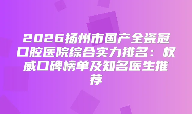 2026扬州市国产全瓷冠口腔医院综合实力排名:口碑榜单及知名医生推荐