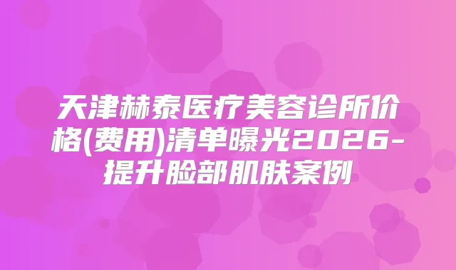 天津赫泰医疗美容诊所价格(费用)清单曝光2026-提升脸部肌肤案例