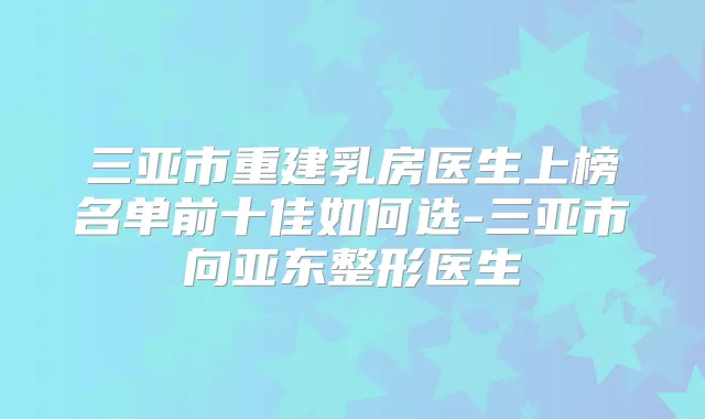 三亚市重建乳房医生上榜名单前十佳如何选-三亚市向亚东整形医生