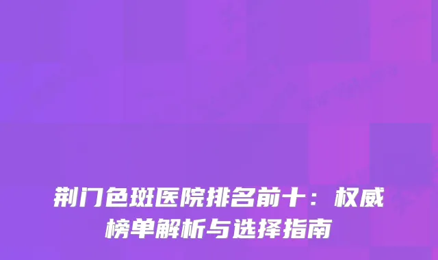 荆门色斑医院排名前十：榜单解析与选择指南