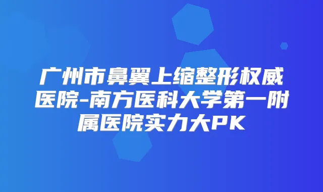 广州市鼻翼上缩整形医院-南方医科大学第一附属医院实力大PK