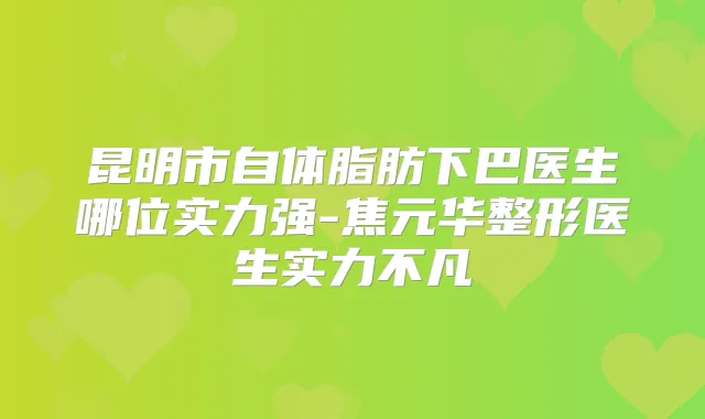 昆明市自体脂肪下巴医生哪位实力强-焦元华整形医生实力不凡