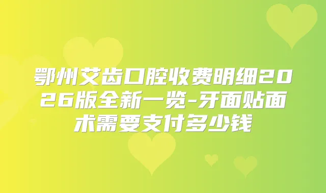 鄂州艾齿口腔收费明细2026版全新一览-牙面贴面术需要支付多少钱