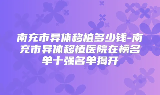 南充市异体移植多少钱-南充市异体移植医院在榜名单十强名单揭开