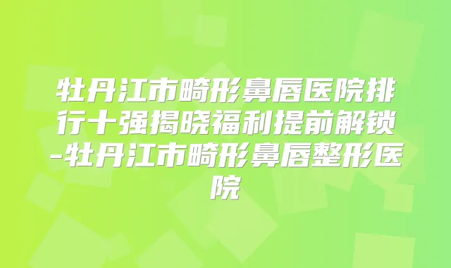 牡丹江市畸形鼻唇医院排行十强揭晓福利提前解锁-牡丹江市畸形鼻唇整形医院