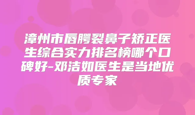 漳州市唇腭裂鼻子矫正医生综合实力排名榜哪个口碑好-邓洁如医生是当地优质专家