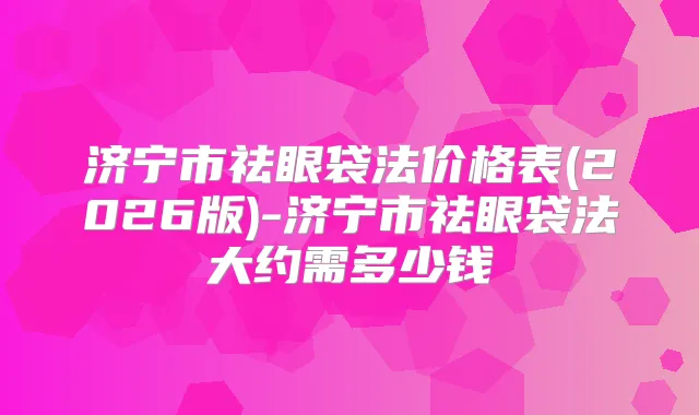 济宁市祛眼袋法价格表(2026版)-济宁市祛眼袋法大约需多少钱