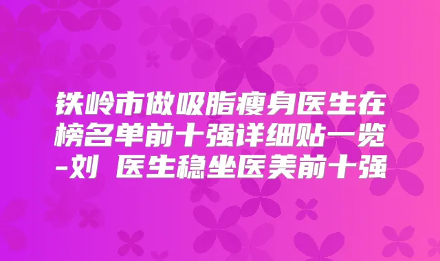 铁岭市做吸脂瘦身医生在榜名单前十强详细贴一览-刘喆医生稳坐医美前十强