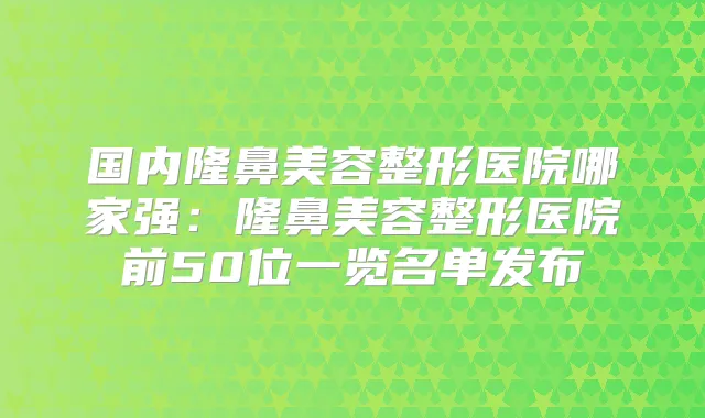 国内隆鼻美容整形医院哪家强：隆鼻美容整形医院前50位一览名单发布