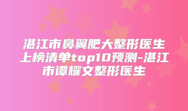 湛江市鼻翼肥大整形医生上榜清单top10预测-湛江市谭耀文整形医生