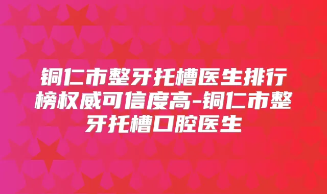 铜仁市整牙托槽医生排行榜可信度高-铜仁市整牙托槽口腔医生
