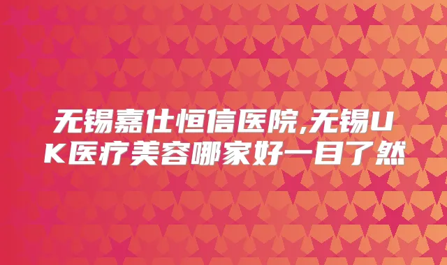 无锡嘉仕恒信医院,无锡UK医疗美容哪家好一目了然