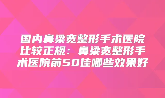 国内鼻梁宽整形手术医院比较正规：鼻梁宽整形手术医院前50佳哪些效果好