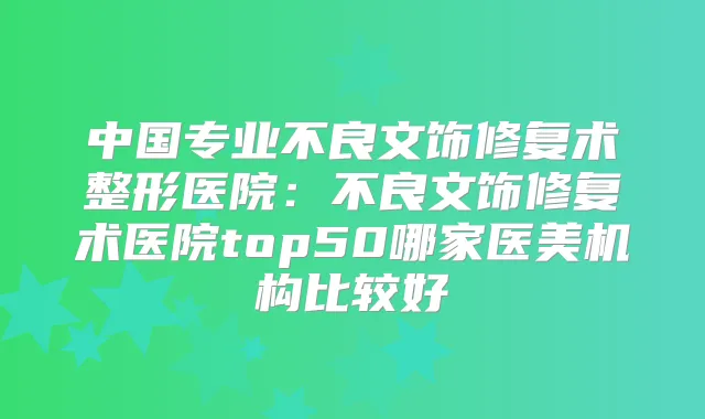 中国专业不良文饰修复术整形医院：不良文饰修复术医院top50哪家医美机构比较好