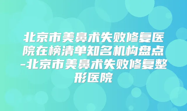 北京市美鼻术失败修复医院在榜清单知名机构盘点-北京市美鼻术失败修复整形医院