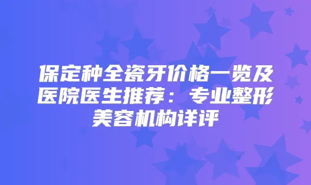 保定种全瓷牙价格一览及医院医生推荐：专业整形美容机构详评