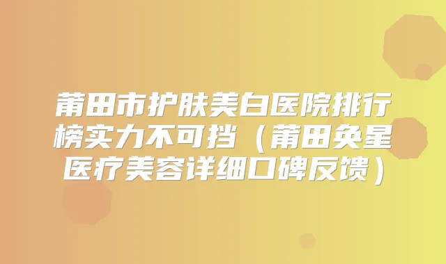 莆田市护肤美白医院排行榜实力不可挡（莆田奂星医疗美容详细口碑反馈）