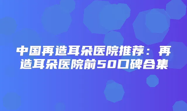 中国再造耳朵医院推荐：再造耳朵医院前50口碑合集