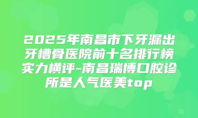 2025年南昌市下牙漏出牙槽骨医院前十名排行榜实力横评-南昌瑞博口腔诊所是人气医美top
