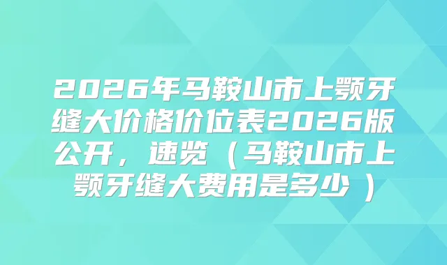 2026年马鞍山市上颚牙缝大价格价位表2026版公开，速览（马鞍山市上颚牙缝大费用是多少　）