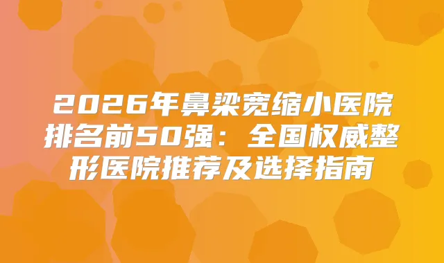 2026年鼻梁宽缩小医院排名前50强：全国整形医院推荐及选择指南