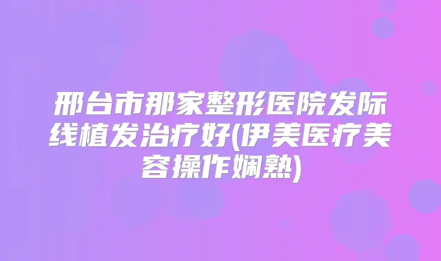 邢台市那家整形医院发际线植发好(伊美医疗美容操作娴熟)