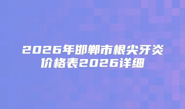 2026年邯郸市根尖牙炎价格表2026详细