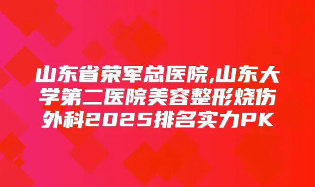 山东省荣军总医院,山东大学第二医院美容整形烧伤外科2025排名实力PK