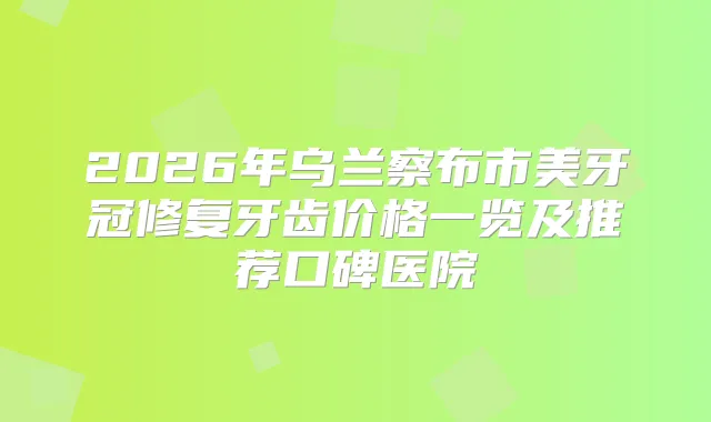2026年乌兰察布市美牙冠修复牙齿价格一览及推荐口碑医院