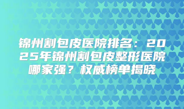 锦州割包皮医院排名:2025年锦州割包皮整形医院哪家强?榜单揭晓