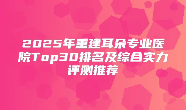 2025年重建耳朵专业医院Top30排名及综合实力评测推荐