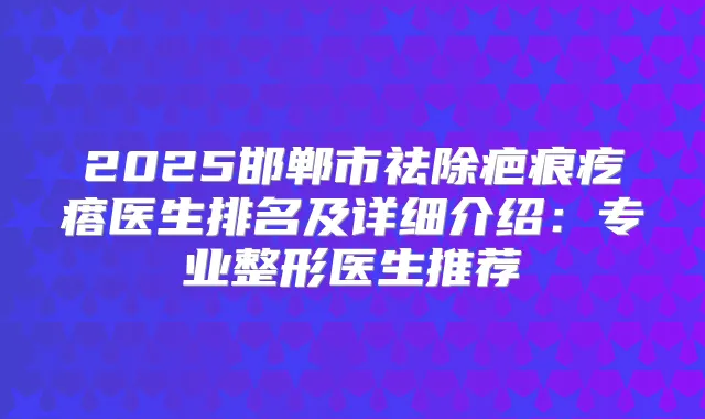 2025邯郸市祛除疤痕疙瘩医生排名及详细介绍:专业整形医生推荐