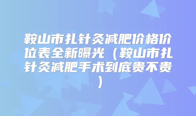 鞍山市扎针灸减肥价格价位表全新曝光（鞍山市扎针灸减肥手术到底贵不贵）