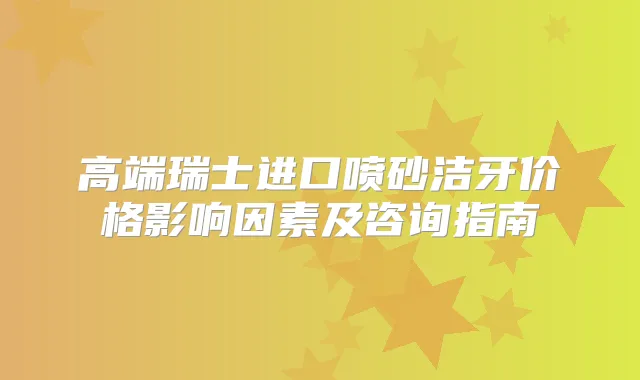 高端瑞士进口喷砂洁牙价格影响因素及咨询指南